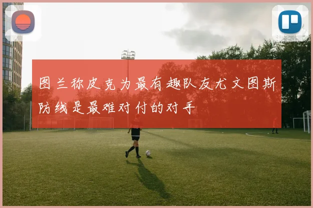 图兰称皮克为最有趣队友尤文图斯防线是最难对付的对手