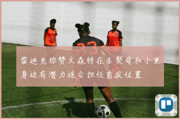雷迪克称赞文森特在东契奇和小里身边有潜力适合担任首发位置