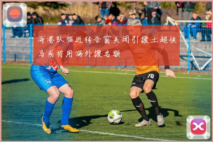 海港队临近转会窗关闭引援土超快马或将用满外援名额