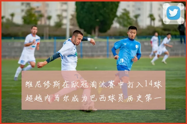 维尼修斯在欧冠淘汰赛中打入14球超越内马尔成为巴西球员历史第一人