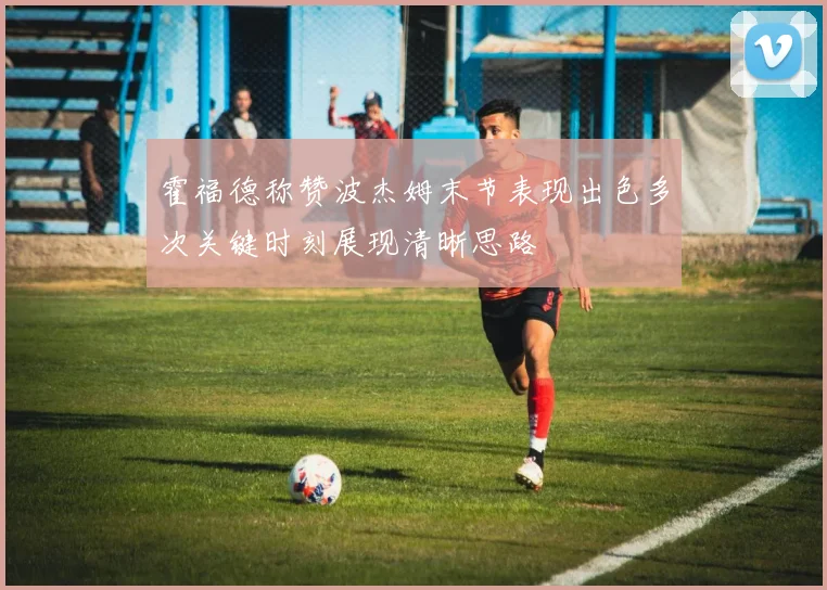 霍福德称赞波杰姆末节表现出色多次关键时刻展现清晰思路