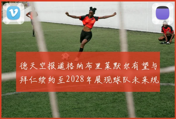 德天空报道格纳布里莱默尔有望与拜仁续约至2028年展现球队未来规划