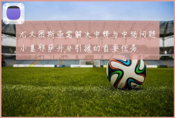 尤文图斯亟需解决中锋与中场问题小基耶萨并非引援的首要任务
