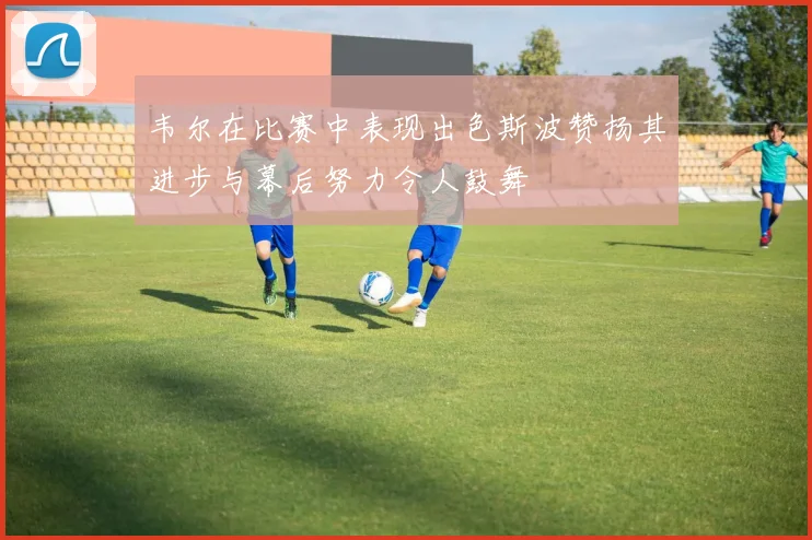 韦尔在比赛中表现出色斯波赞扬其进步与幕后努力令人鼓舞