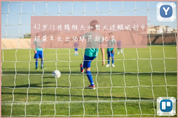42岁门将隋维杰加盟大连鲲城创中超最年长出场球员新纪录