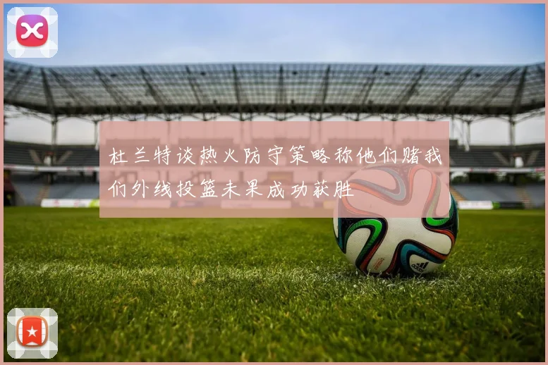 杜兰特谈热火防守策略称他们赌我们外线投篮未果成功获胜