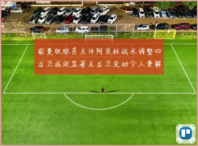 前曼联球员点评阿莫林战术调整四后卫成效显著五后卫变动令人费解