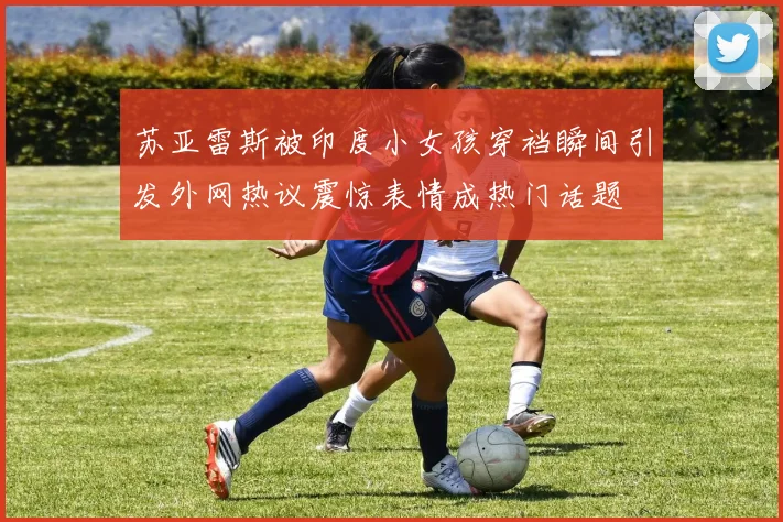 苏亚雷斯被印度小女孩穿裆瞬间引发外网热议震惊表情成热门话题
