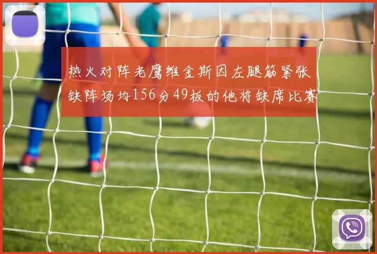 热火对阵老鹰维金斯因左腿筋紧张缺阵场均156分49板的他将缺席比赛