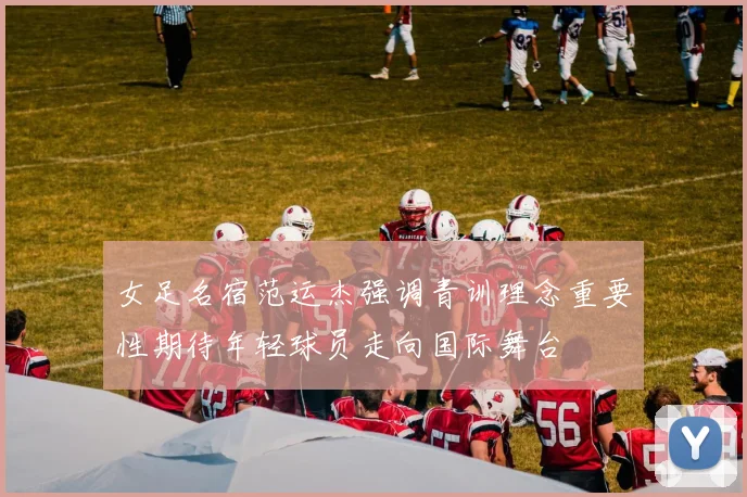 女足名宿范运杰强调青训理念重要性期待年轻球员走向国际舞台