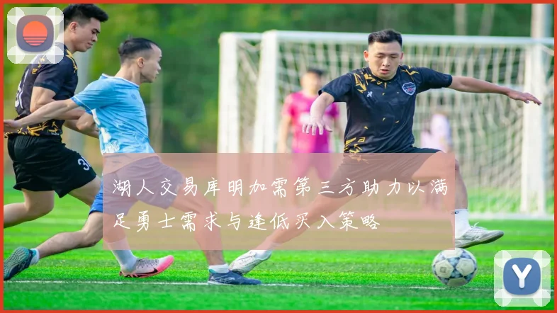 湖人交易库明加需第三方助力以满足勇士需求与逢低买入策略