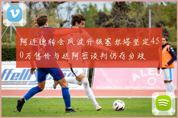 阿连德转会风波升级塞尔塔坚定450万售价与迈阿密谈判仍存分歧