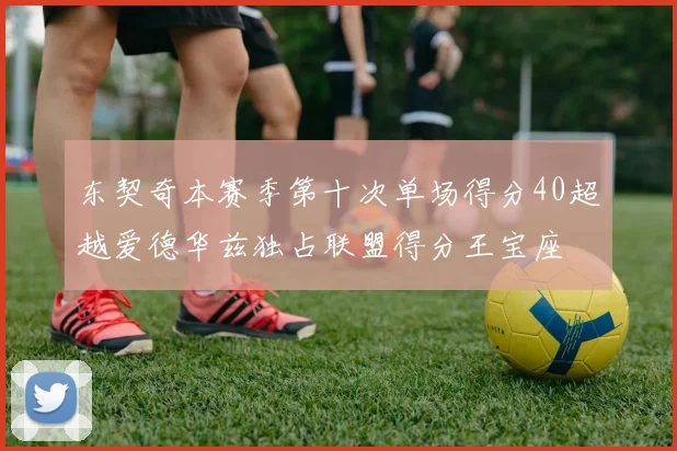 东契奇本赛季第十次单场得分40超越爱德华兹独占联盟得分王宝座