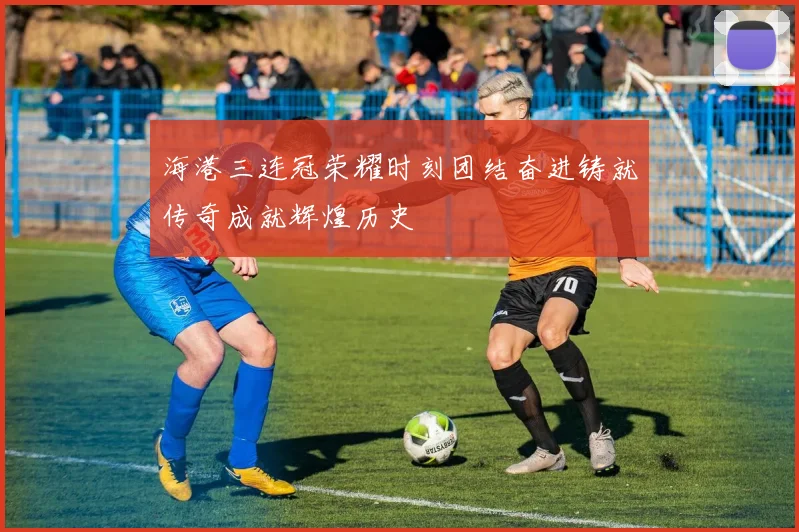海港三连冠荣耀时刻团结奋进铸就传奇成就辉煌历史