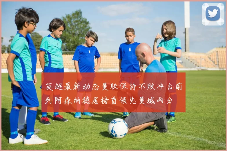 英超最新动态曼联保持不败冲击前列阿森纳稳居榜首领先曼城两分