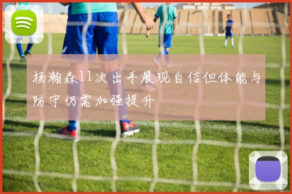 杨瀚森11次出手展现自信但体能与防守仍需加强提升