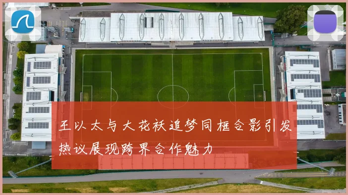 王以太与大花袄追梦同框合影引发热议展现跨界合作魅力