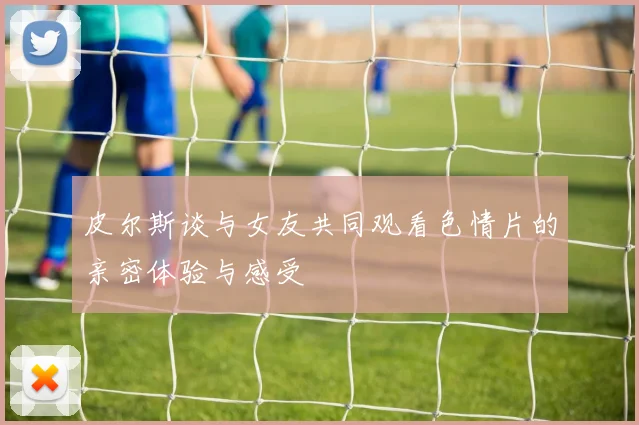 皮尔斯谈与女友共同观看色情片的亲密体验与感受