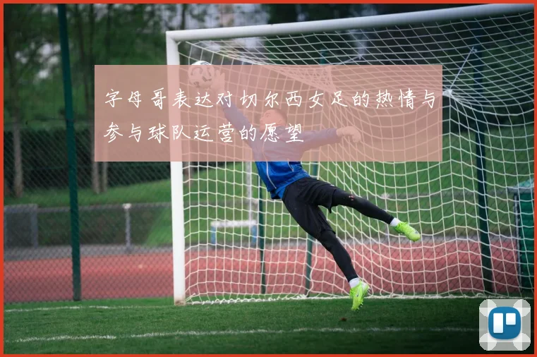 字母哥表达对切尔西女足的热情与参与球队运营的愿望