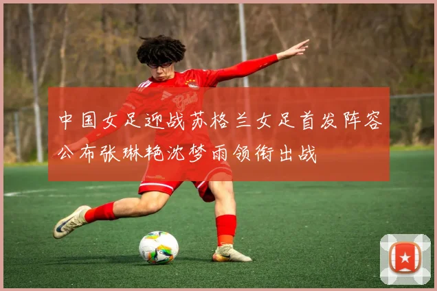 中国女足迎战苏格兰女足首发阵容公布张琳艳沈梦雨领衔出战