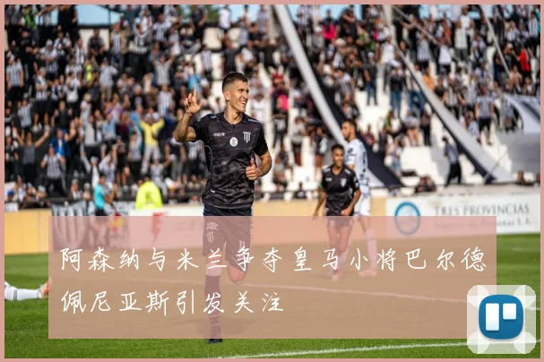 阿森纳与米兰争夺皇马小将巴尔德佩尼亚斯引发关注