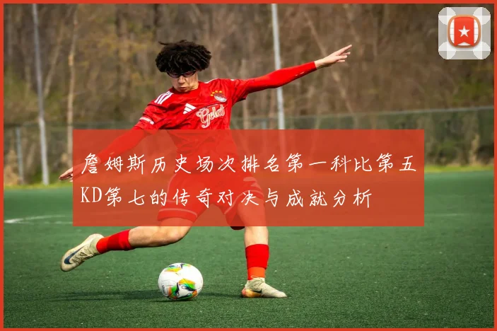 詹姆斯历史场次排名第一科比第五KD第七的传奇对决与成就分析
