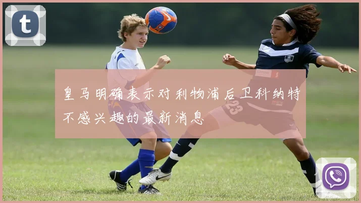 皇马明确表示对利物浦后卫科纳特不感兴趣的最新消息