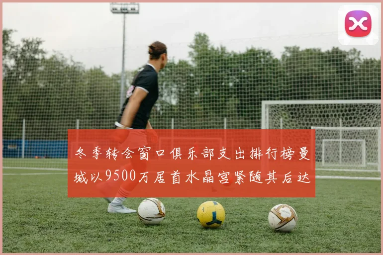 冬季转会窗口俱乐部支出排行榜曼城以9500万居首水晶宫紧随其后达8970万