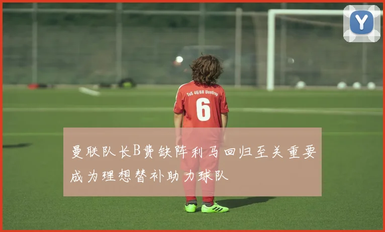 曼联队长B费缺阵利马回归至关重要成为理想替补助力球队