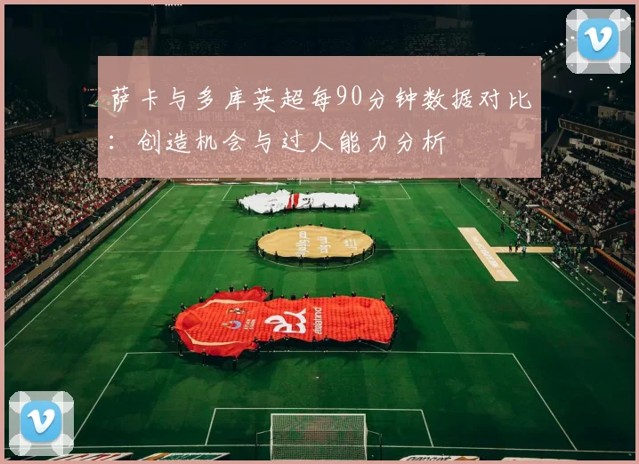 萨卡与多库英超每90分钟数据对比：创造机会与过人能力分析