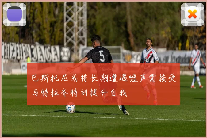 巴斯托尼或将长期遭遇嘘声需接受马特拉齐特训提升自我