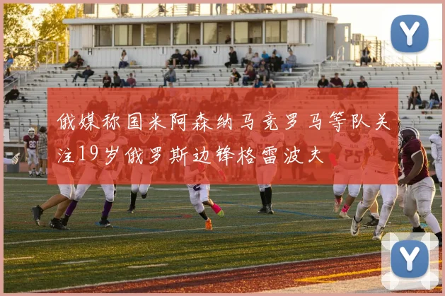 俄媒称国米阿森纳马竞罗马等队关注19岁俄罗斯边锋格雷波夫