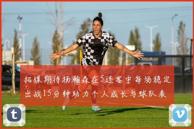拓媒期待杨瀚森在5连客中每场稳定出战15分钟助力个人成长与球队表现