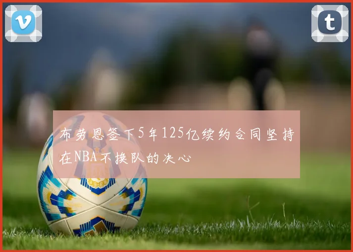 布劳恩签下5年125亿续约合同坚持在NBA不换队的决心