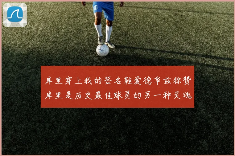 库里穿上我的签名鞋爱德华兹称赞库里是历史最佳球员的另一种灵魂