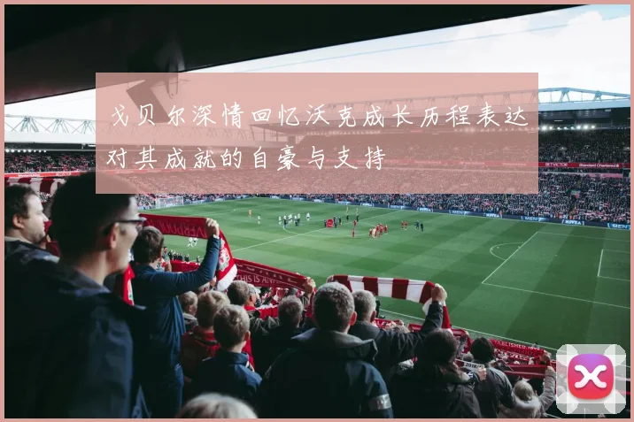 戈贝尔深情回忆沃克成长历程表达对其成就的自豪与支持