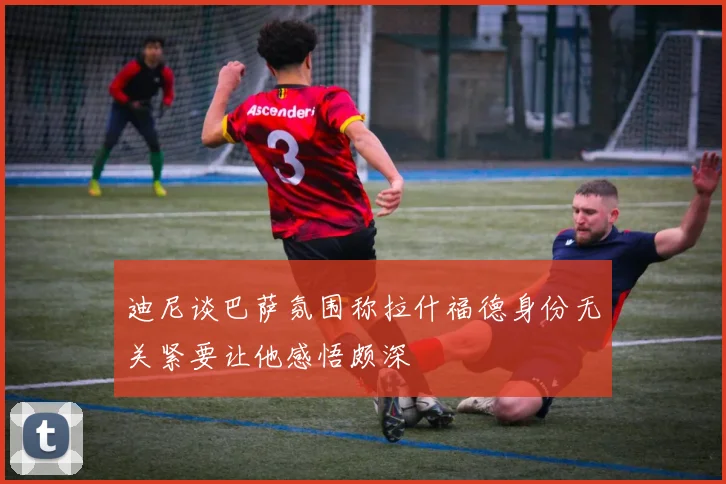 迪尼谈巴萨氛围称拉什福德身份无关紧要让他感悟颇深
