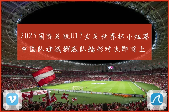 2025国际足联U17女足世界杯小组赛中国队迎战挪威队精彩对决即将上演