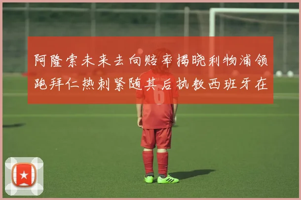 阿隆索未来去向赔率揭晓利物浦领跑拜仁热刺紧随其后执教西班牙在列