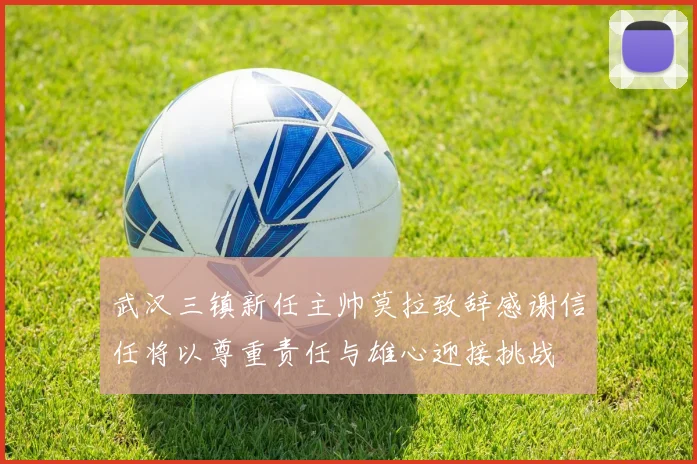 武汉三镇新任主帅莫拉致辞感谢信任将以尊重责任与雄心迎接挑战