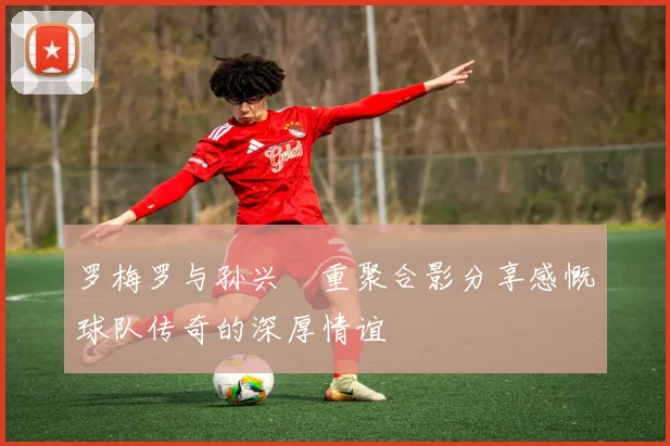 罗梅罗与孙兴慜重聚合影分享感慨球队传奇的深厚情谊