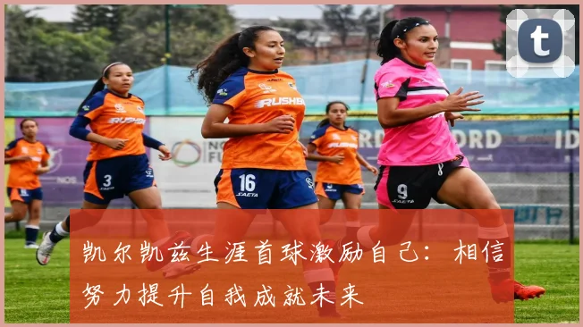 凯尔凯兹生涯首球激励自己：相信努力提升自我成就未来