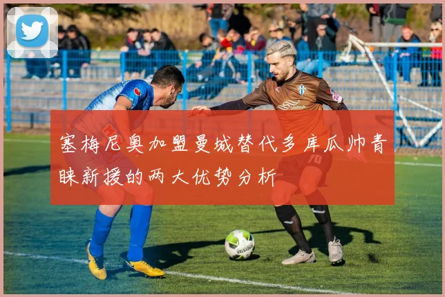 塞梅尼奥加盟曼城替代多库瓜帅青睐新援的两大优势分析