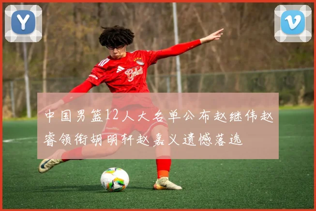 中国男篮12人大名单公布赵继伟赵睿领衔胡明轩赵嘉义遗憾落选